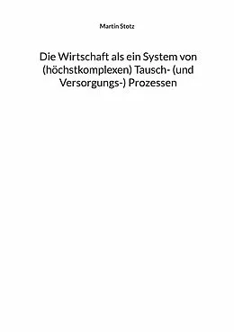 E-Book (epub) Die Wirtschaft als ein System von (hochkomplexen) Tausch- (und Versorgungs-) Prozessen von Martin Stotz