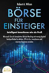 E-Book (epub) BÖRSE FÜR EINSTEIGER - Intelligent investieren wie ein Profi: Wie auch Sie als kompletter Börsen-Neuling mit wenig Kapital hochprofitabel in Aktien, ETFs &amp; Co. investieren und enorme Gewinne erzielen von Robert A. Wilson