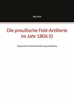 E-Book (epub) Die preußische Feld-Artillerie im Jahr 1806 (I) von Jörg Titze