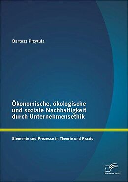 E-Book (pdf) Ökonomische, ökologische und soziale Nachhaltigkeit durch Unternehmensethik: Elemente und Prozesse in Theorie und Praxis von Bartosz Przytula