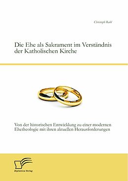 E-Book (pdf) Die Ehe als Sakrament im Verständnis der Katholischen Kirche: Von der historischen Entwicklung zu einer modernen Ehetheologie mit ihren aktuellen Herausforderungen von Christoph Rabl