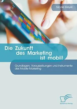 E-Book (pdf) Die Zukunft des Marketing ist mobil! Grundlagen, Voraussetzungen und Instrumente des Mobile Marketing von Nicole Meyer