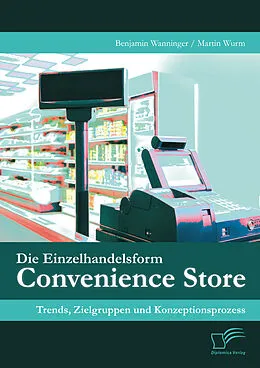 E-Book (pdf) Die Einzelhandelsform Convenience Store: Trends, Zielgruppen und Konzeptionsprozess von Benjamin Wanninger, Martin Wurm