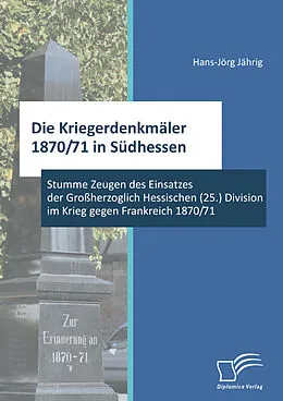 E-Book (pdf) Die Kriegerdenkmäler 1870/71 in Südhessen: Stumme Zeugen des Einsatzes der Großherzoglich Hessischen (25.) Division im Krieg gegen Frankreich 1870/71 von Hans-Jörg Jährig
