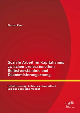 E-Book (pdf) Soziale Arbeit im Kapitalismus zwischen professionellem Selbstverständnis und Ökonomisierungszwang: Repolitisierung, kritisches Bewusstsein und das politische Mandat von Florian Paul