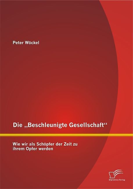 Die  Beschleunigte Gesellschaft : Wie wir als Schöpfer der Zeit zu ihrem Opfer werden