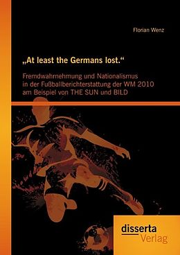 E-Book (pdf) "At least the Germans lost.": Fremdwahrnehmung und Nationalismus in der Fußballberichterstattung der WM 2010 am Beispiel von THE SUN und BILD von Florian Wenz