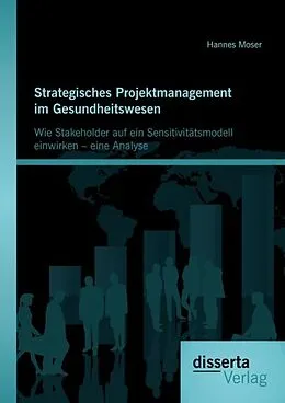 E-Book (pdf) Strategisches Projektmanagement im Gesundheitswesen: Wie Stakeholder auf ein Sensitivitätsmodell einwirken - eine Analyse von Hannes Moser