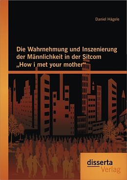 Kartonierter Einband Die Wahrnehmung und Inszenierung der Männlichkeit in der Sitcom "How i met your mother" von Daniel Hägele