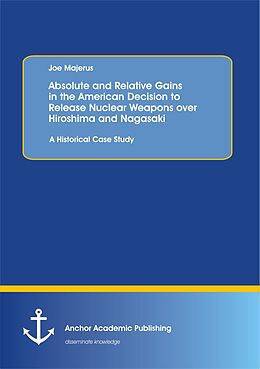E-Book (pdf) Absolute and Relative Gains in the American Decision to Release Nuclear Weapons over Hiroshima and Nagasaki: A Historical Case Study von Joe Majerus