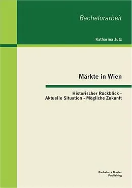 E-Book (pdf) Märkte in Wien: Historischer Rückblick - Aktuelle Situation - Mögliche Zukunft von Katharina Jutz