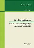 E-Book (pdf) Das Tier im Künstler: Tiere als Alter Ego und Religionsfigur in der Kunst Franz Marcs, Max Ernsts und Joseph Beuys' von Marc Schlegel