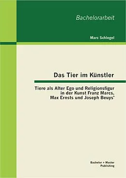 E-Book (pdf) Das Tier im Künstler: Tiere als Alter Ego und Religionsfigur in der Kunst Franz Marcs, Max Ernsts und Joseph Beuys' von Marc Schlegel