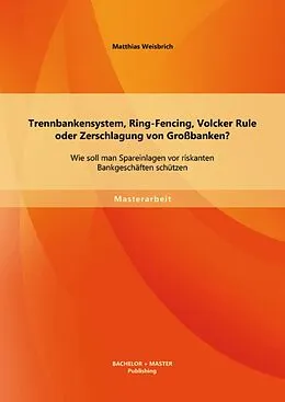 E-Book (pdf) Trennbankensystem, Ring-Fencing, Volcker Rule oder Zerschlagung von Großbanken: Wie soll man Spareinlagen vor riskanten Bankgeschäften schützen? von Matthias Weisbrich