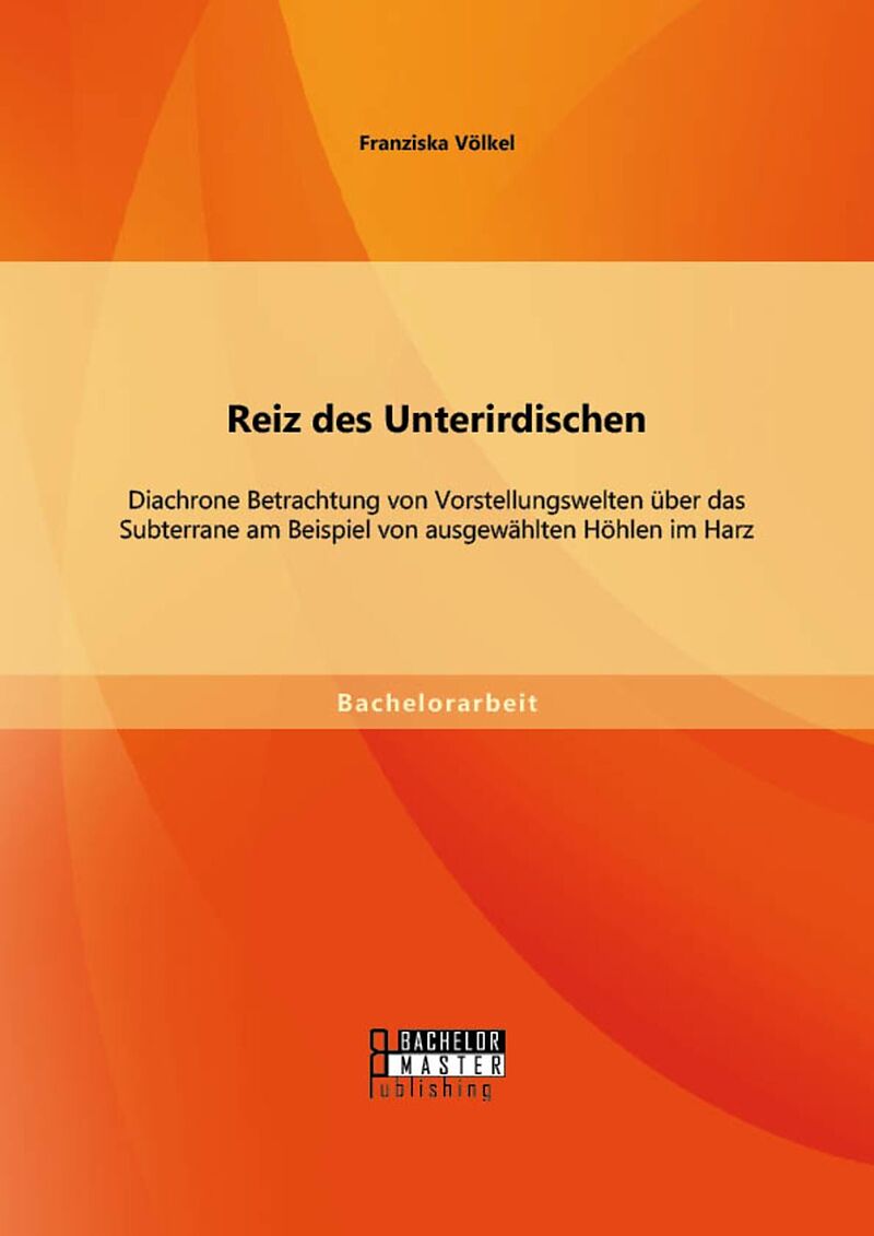 Reiz des Unterirdischen: Diachrone Betrachtung von Vorstellungswelten über das Subterrane am Beispiel von ausgewählten Höhlen im Harz