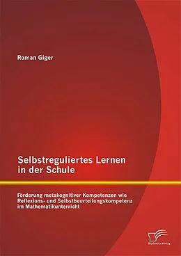 E-Book (pdf) Selbstreguliertes Lernen in der Schule: Förderung metakognitiver Kompetenzen wie Reflexions- und Selbstbeurteilungskompetenz im Mathematikunterricht von Roman Giger