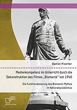 E-Book (pdf) Medienkompetenz im Unterricht durch die Dekonstruktion des Filmes "Bismarck" von 1940. Die Funktionalisierung des Bismarck-Mythos im Nationalsozialismus von Daniel Fischer