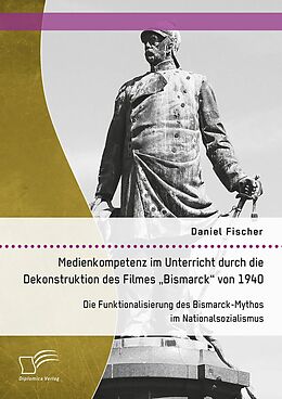 E-Book (pdf) Medienkompetenz im Unterricht durch die Dekonstruktion des Filmes "Bismarck" von 1940. Die Funktionalisierung des Bismarck-Mythos im Nationalsozialismus von Daniel Fischer