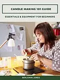 E-Book (epub) Candle Making 101 Guide: Essentials &amp; Equipment for Beginners von Benjamin James