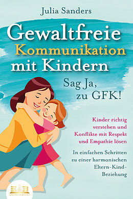 Kartonierter Einband GEWALTFREIE KOMMUNIKATION MIT KINDERN - Sag Ja, zu GFK!: Kinder richtig verstehen und Konflikte mit Respekt und Empathie lösen - In einfachen Schritten zu einer harmonischen Eltern-Kind-Beziehung von Julia Sanders