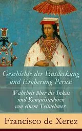 E-Book (epub) Geschichte der Entdeckung und Eroberung Perus: Die Wahrheit über die Inkas und Konquistadoren von einem Teilnehmer - Vollständige deutsche Ausgabe von Francisco de Xerez