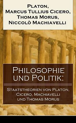 E-Book (epub) Philosophie und Politik: Staatstheorien von Platon, Cicero, Machiavelli und Thomas Morus (Vollständige deutsche Ausgaben) von Platon, Marcus Tullius Cicero, Thomas Morus