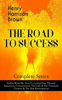 E-Book (epub) THE ROAD TO SUCCESS - Complete Series: Dollars Want Me, How To Control Fate Through Suggestion, Concentration, The Call Of The Twentieth Century & The New Emancipation von Henry Harrison Brown