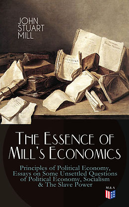 eBook (epub) The Essence of Mill's Economics: Principles of Political Economy, Essays on Some Unsettled Questions of Political Economy, Socialism &amp; The Slave Power de John Stuart Mill