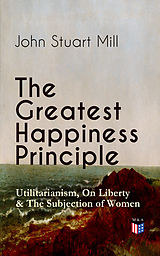 eBook (epub) The Greatest Happiness Principle - Utilitarianism, On Liberty &amp; The Subjection of Women de John Stuart Mill