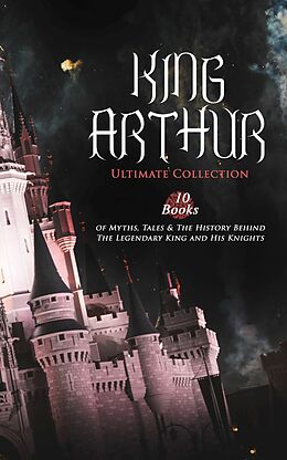 eBook (epub) KING ARTHUR - Ultimate Collection: 10 Books of Myths, Tales &amp; The History Behind The Legendary King and His Knights de Thomas Malory, Alfred Tennyson, Maude L. Radford