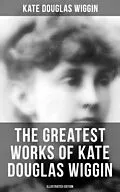 E-Book (epub) Greatest Works of Kate Douglas Wiggin (Illustrated Edition) von Kate Douglas Wiggin