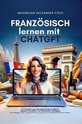 Kartonierter Einband Französisch lernen mit ChatGPT: 4x schneller zum Sprachprofi durch deinen eigenen Privatlehrer mit Künstlicher Intelligenz von Maximilian Alexander Koch