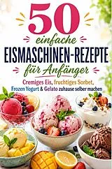 50 einfache Eismaschinen-Rezepte für Anfänger Cremiges Eis, fruchtiges Sorbet, Frozen Yogurt & Gelato zuhause selber machen von Lilly Eisfeld