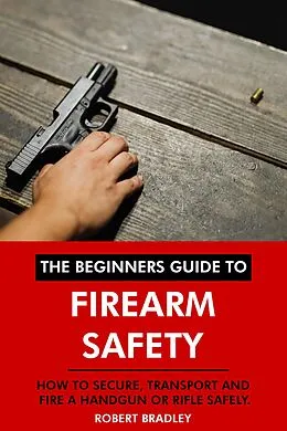 E-Book (epub) The Beginners Guide to Firearm Safety: How to Secure, Transport and Fire a Handgun or Rifle Safely. von Robert Bradley
