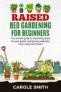E-Book (epub) Raised Bed Gardening for Beginners: The Ultimate Guide to Maximizing Space for Your Garden and Growing Vegetables, Fruits, Herbs and Flowers von Carole Smith