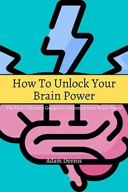 E-Book (epub) How To Unlock Your Brain Power! The Short Ultimate Guide for Optimum Your Brain Power von Adam Dennis