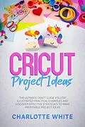 E-Book (epub) Cricut Project Ideas: The Ultimate Craft Guide. Follow Illustrated Practical Examples and Discover Effective Strategies to Make Profitable Project Ideas. von Charlotte White