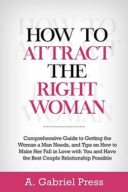 E-Book (epub) How to Attract the Right Woman: Comprehensive Guide to Getting the Woman a Man Needs, and Tips on How to Make Her Fall in Love With You and Have the Best Couple Relationship Possible von A. Gabriel Press