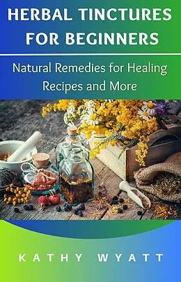 E-Book (epub) Herbal Tinctures for Beginners: Natural Remedies for Healing Recipes and More von Kathy Wyatt