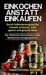 E-Book (epub) Einkochen Anstatt Einkaufen: Durch Selbstversorgung die Umwelt Schützen, Geld Sparen und Gesund Leben - Die 150 Besten Alternativen zu den Beliebtesten Fertigprodukten von Smart Natural Kitchen