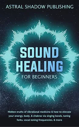 E-Book (epub) Sound Healing for Beginners: Hidden Truths of Vibrational Medicine & How to Elevate Your Energy, Body, & Chakras via Singing Bowls, Tuning Forks, Vocal Toning Frequencies, & More von Astral Shadow Publishing