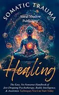 E-Book (epub) Somatic Trauma Healing: The Easy, No-Nonsense Handbook of Jaw-Dropping Psychotherapy, Bodily Intelligence, & Awareness Techniques You Can Start Today von Astral Shadow Publishing
