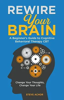 E-Book (epub) Rewire Your Brain: A Beginner's Guide to Cognitive Behavioral Therapy CBT - Change Your Thoughts, Change Your Life von Steve Achor