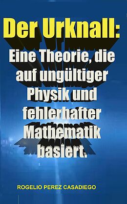 E-Book (epub) Der Urknall: Eine Theorie, die auf ungültiger Physik und fehlerhafter Mathematik basiert. von Rogelio Perez Casadiego