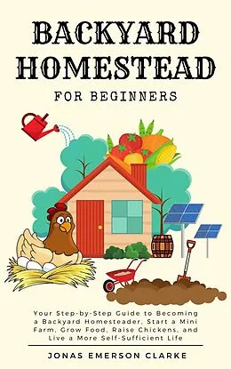 E-Book (epub) Backyard Homestead for Beginners: Your Step-By-Step Guide to Becoming a Backyard Homesteader, Start a Mini Farm, Grow Food, Raise Chickens, and Live a More Self-Sufficient Life von Jonas Emerson Clarke