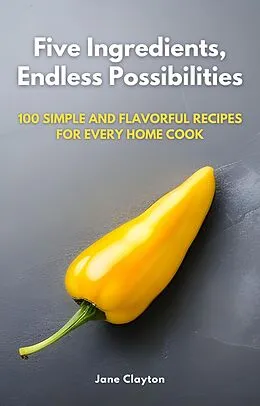 E-Book (epub) Five Ingredients, Endless Possibilities: 100 Simple and Flavorful Recipes for Every Home Cook von Jane Clayton