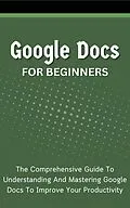 E-Book (epub) Google Docs For Beginners: The Comprehensive Guide To Understanding And Mastering Google Docs To Improve Your Productivity von Voltaire Lumiere