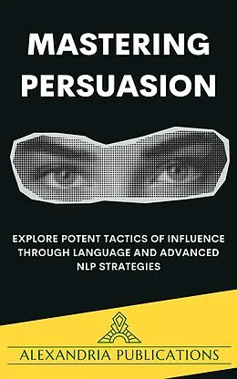 E-Book (epub) Mastering Persuasion: Explore Potent Tactics of Influence through Language and Advanced NLP Strategies. von Alexandria Publications