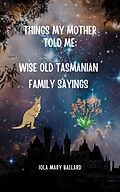 E-Book (epub) Things My Mother Told Me: Wise Old Tasmanian Family Sayings (Cardie and Me and Other Poetry by the Tasmanian Traveller, #2) von Iola Mary Ballard