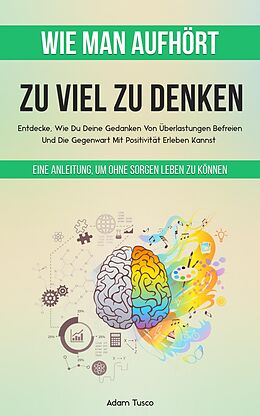 E-Book (epub) Wie Man Aufhört, Zu Viel Zu Denken: Eine Anleitung, Um Ohne Sorgen Leben Zu Können. Entdecke, Wie Du Deine Gedanken Von Überlastungen Befreien Und Die Gegenwart Mit Positivität Erleben Kannst von Adam Tusco